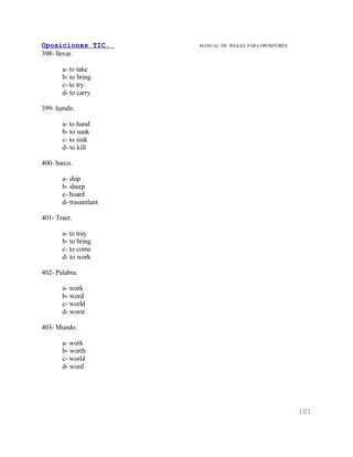Oposiciones TIC.        MANUAL DE INGLES. PARA OPOSITORES
398- llevar.

       a- to take
       b- to bring
       c- to try
       d- to carry

399- hundir.

       a- to hund
       b- to sunk
       c- to sink
       d- to kill

400- barco.

       a- ship
       b- sheep
       c- board
       d- trasantlant

401- Traer.

       a- to tray
       b- to bring
       c- to come
       d- to work

402- Palabra.

       a- work
       b- word
       c- world
       d- worst

403- Mundo.

       a- work
       b- worth
       c- world
       d- word




                                                            101
 