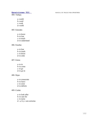 Oposiciones TIC.                    MANUAL DE INGLES. PARA OPOSITORES
404- Trabajo.

       a- world
       b- word
       c- work
       d- worth

405- Entender.

       a- to know
       b- to lear
       c- to teach
       d- to understand

406- Enseñar.

       a- to lear
       b- to teach
       c- to know
       d- to ensk

407- Entrar.

       a- to in
       b- to come
       c- to go
       d- to go in

408- Dejar.

       a- to consecrate
       b- to leave
       c- to seize
       d- to deform

409- Cuidar.

       a- to look after
       b- to care for
       c- to nurse
       d - a, b y c son correctas




                                                                        102
 
