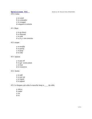 Oposiciones TIC.                                         MANUAL DE INGLES. PARA OPOSITORES
410- Contar.

       a- to count
       b- to contradict
       c- to swagger
       d- ninguna es correcta

411- Bajar.

       a- to go down
       b- to descend
       c- to sink
       d- a, b y c son correctas

412- ocupar.

       a- to trouble
       b- to purify
       c- to prop
       d- to take

413- Aplazar.

       a- to put off
       b- to get worm-eatem
       c- to lean
       d- to tomorrow

414- Anular.

       a- to add
       b- to put out
       c- to repeal
       d- to appear

415- La lámpara está sobre la mesa/the lamp is ____ the table.

       a- above
       b- under
       c- on
       d- in




                                                                                             103
 