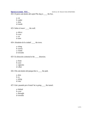 Oposiciones TIC.                                          MANUAL DE   INGLES. PARA OPOSITORES
422- El perro está dentro del cajón/The dog is ____ the box.

       a- on
       b- under
       c- dow
       d- inside

423- Sobre el muro/ ____ the wall.

       a- above
       b- over
       c- on
       d- dow

424- Alrededor de la ciudad/ ____ the town.

       a- along
       b- across
       c- round
       d- towards

425- En dirección contraria/in the ____ direction.

       a- front
       b- next
       c- opposite
       d- other

426- Ella está dentro del parque/she is ____ the park.

       a- dow
       b- in
       c- along
       d- into

427- Está pasando por el tunel/ he is going ____ the tunnel.

       a- behind
       b- over
       c- throught
       d- towards




                                                                                                105
 