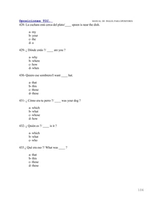 Oposiciones TIC.                                          MANUAL DE   INGLES. PARA OPOSITORES
428- La cuchara está cerca del plato/____ spoon is near the dish.

       a- my
       b- your
       c- the
       d- a

429- ¿ Dónde estás ?/ ____ are you ?

       a- why
       b- where
       c- how
       d- when

430- Quiero ese sombrero/I want ____ hat.

       a- that
       b- this
       c- those
       d- these

431- ¿ Cómo era tu perro ?/ ____ was your dog ?

       a- which
       b- what
       c- whose
       d- how

432- ¿ Quién es ?/ ____ is it ?

       a- which
       b- what
       c- who

433 ¿ Qué era eso ?/ What was ____ ?

       a- that
       b- this
       c- those
       d- these




                                                                                                106
 