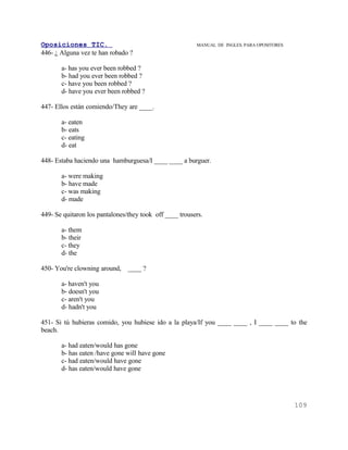 Oposiciones TIC.                                         MANUAL DE INGLES. PARA OPOSITORES
446- ¿ Alguna vez te han robado ?

       a- has you ever been robbed ?
       b- had you ever been robbed ?
       c- have you been robbed ?
       d- have you ever been robbed ?

447- Ellos están comiendo/They are ____.

       a- eaten
       b- eats
       c- eating
       d- eat

448- Estaba haciendo una hamburguesa/I ____ ____ a burguer.

       a- were making
       b- have made
       c- was making
       d- made

449- Se quitaron los pantalones/they took off ____ trousers.

       a- them
       b- their
       c- they
       d- the

450- You're clowning around,    ____ ?

       a- haven't you
       b- doesn't you
       c- aren't you
       d- hadn't you

451- Si tú hubieras comido, you hubiese ido a la playa/If you ____ ____ , I ____ ____ to the
beach.

       a- had eaten/would has gone
       b- has eaten /have gone will have gone
       c- had eaten/would have gone
       d- has eaten/would have gone




                                                                                             109
 