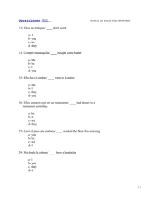Oposiciones TIC.                                          MANUAL DE INGLES. PARA OPOSITORES


33- Ellos no trabajan/ ____ don't work

       a- I
       b- you
       c- we
       d- they

34- Compré mantequilla/ ____ bought some butter

       a- Me
       b- he
       c- I
       d- you

35- Ella fue a Londres/ ____ went to London

       a- she
       b- I
       c- they
       d- you

36- Ellos cenaron ayer en un restaurante/ ____ had dinner in a
   restaurant yesterday.

       a- he
       b- it
       c- we
       d- they

37- Lavé el piso esta mañana/ ____ washed the floor this morning
       a- you
       b- he
       c- we
       d- I

38- Me duele la cabeza/ ____ have a headache

       a- I
       b- you
       c- they
       d- it




                                                                                              11
 
