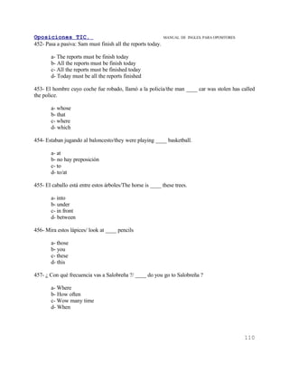Oposiciones TIC.                                             MANUAL DE INGLES. PARA OPOSITORES
452- Pasa a pasiva: Sam must finish all the reports today.

       a- The reports must be finish today
       b- All the reports must be finish today
       c- All the reports must be finished today
       d- Today must be all the reports finished

453- El hombre cuyo coche fue robado, llamó a la policía/the man ____ car was stolen has called
the police.

       a- whose
       b- that
       c- where
       d- which

454- Estaban jugando al baloncesto/they were playing ____ basketball.

       a- at
       b- no hay preposición
       c- to
       d- to/at

455- El caballo está entre estos árboles/The horse is ____ these trees.

       a- into
       b- under
       c- in front
       d- between

456- Mira estos lápices/ look at ____ pencils

       a- those
       b- you
       c- these
       d- this

457- ¿ Con qué frecuencia vas a Salobreña ?/ ____ do you go to Salobreña ?

       a- Where
       b- How often
       c- Wow many time
       d- When




                                                                                                 110
 