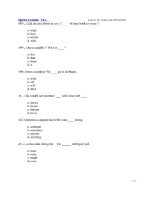 Oposiciones TIC.                                           MANUAL DE    INGLES. PARA OPOSITORES
458- ¿ Cuál de estos libros es tuyo ?/ ____ of these books is yours ?

       a- what
       b- how
       c- which
       d- who

459- ¿ Qué es aquéllo ?/ What is ____ ?

       a- this
       b- that
       c- those
       d- it

460- Iremos a la playa/ We ____ go to the beach.

       a- wold
       b- sal
       c- will
       d- have

461- Ella vendrá con nosotros/ ____ will come with ____

       a- she/us
       b- he/we
       c- she/we
       d- he/us

462- Queremos a alguien fuerte/We want ____ strong.

       a- someone
       b- somebody
       c- anyone
       d- anything

463- La chica más inteligente. The ______ intelligent girl.

       a- more
       b- nany
       c- much
       d- most




                                                                                                  111
 