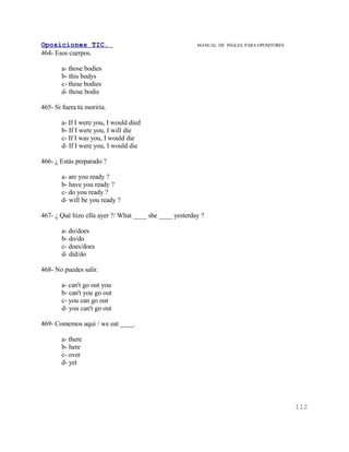 Oposiciones TIC.                                        MANUAL DE INGLES. PARA OPOSITORES
464- Esos cuerpos.

       a- those bodies
       b- this bodys
       c- these bodies
       d- those bodis

465- Si fuera tú moriría.

       a- If I were you, I would died
       b- If I were you, I will die
       c- If I was you, I would die
       d- If I were you, I would die

466- ¿ Estás preparado ?

       a- are you ready ?
       b- have you ready ?
       c- do you ready ?
       d- will be you ready ?

467- ¿ Qué hizo ella ayer ?/ What ____ she ____ yesterday ?

       a- do/does
       b- do/do
       c- does/does
       d- did/do

468- No puedes salir.

       a- can't go out you
       b- can't you go out
       c- you can go out
       d- you can't go out

469- Comemos aquí / we eat ____.

       a- there
       b- here
       c- over
       d- yet




                                                                                            112
 