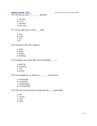 Oposiciones TIC.                                        MANUAL DE INGLES. PARA OPOSITORES
470- He visto esa carta/ I ____ ____ that letter.

       a- has seen
       b- to see
       c- seen have
       d- have seen

471- No fue culpa tuya/ It wasn't ____ fault.

       a- your
       b- yours
       c- you
       d- te

472- El infinitivo del verbo romper es:

       a- broke
       b- break
       c- broken
       d- breaking

473- Completa esta cuestion tags: He's from Madrid, ____ ?

       a- hasn't he
       b- doesn't he
       c- is he
       d- isn't he

474- Fue castigado por su crimen/ he ____ ____ for his crime.

       a- were/punish
       b- was/punish
       c- was/punished
       d- were/punished

475- Ella tiene unos pocos buenos amigos/she has ____ good friends.

       a- few
       b- several
       c- a few
       d- some




                                                                                            113
 
