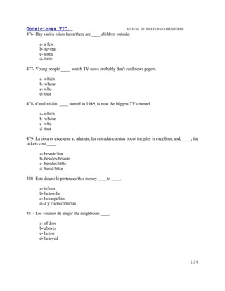 Oposiciones TIC.                                          MANUAL DE   INGLES. PARA OPOSITORES
476- Hay varios niños fuera/there are ____ children outside.

       a- a few
       b- several
       c- some
       d- little

477- Young people ____ watch TV news probably don't read news papers.

       a- which
       b- whose
       c- who
       d- that

478- Canal visión, ____ started in 1989, is now the biggest TV channel.

       a- which
       b- whose
       c- who
       d- that

479- La obra es excelente y, además, las entradas cuestan poco/ the play is excellent, and, ____, the
tickets cost ____.

       a- besede/few
       b- besides/besede
       c- besides/little
       d- besid/little

480- Este dinero le pertenece/this money ____to ____.

       a- is/him
       b- below/he
       c- belongs/him
       d- a y c son correctas

481- Los vecinos de abajo/ the neighbours ____.

       a- of dow
       b- aboves
       c- below
       d- beloved




                                                                                                114
 