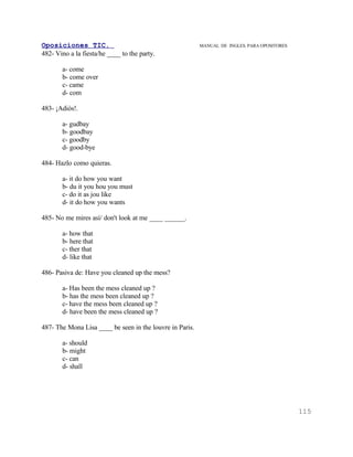 Oposiciones TIC.                                          MANUAL DE INGLES. PARA OPOSITORES
482- Vino a la fiesta/he ____ to the party.

       a- come
       b- come over
       c- came
       d- com

483- ¡Adiós!.

       a- gudbay
       b- goodbay
       c- goodby
       d- good-bye

484- Hazlo como quieras.

       a- it do how you want
       b- du it you hou you must
       c- do it as jou like
       d- it do how you wants

485- No me mires así/ don't look at me ____ ______.

       a- how that
       b- here that
       c- ther that
       d- like that

486- Pasiva de: Have you cleaned up the mess?

       a- Has been the mess cleaned up ?
       b- has the mess been cleaned up ?
       c- have the mess been cleaned up ?
       d- have been the mess cleaned up ?

487- The Mona Lisa ____ be seen in the louvre in Paris.

       a- should
       b- might
       c- can
       d- shall




                                                                                              115
 