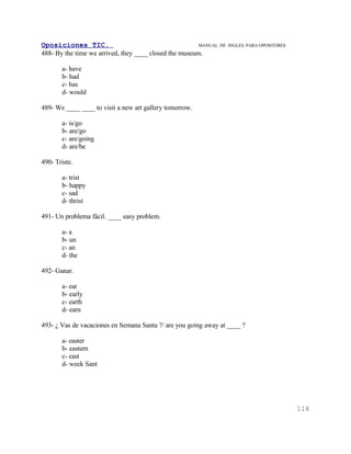 Oposiciones TIC.                                        MANUAL DE   INGLES. PARA OPOSITORES
488- By the time we arrived, they ____ closed the museum.

       a- have
       b- had
       c- has
       d- would

489- We ____ ____ to visit a new art gallery tomorrow.

       a- is/go
       b- are/go
       c- are/going
       d- are/be

490- Triste.

       a- trist
       b- happy
       c- sad
       d- thrist

491- Un problema fácil. ____ easy problem.

       a- a
       b- un
       c- an
       d- the

492- Ganar.

       a- ear
       b- early
       c- earth
       d- earn

493- ¿ Vas de vacaciones en Semana Santa ?/ are you going away at ____ ?

       a- easter
       b- eastern
       c- east
       d- week Sant




                                                                                              116
 