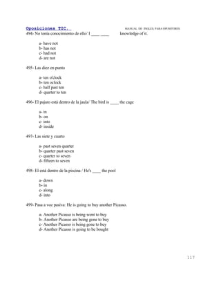 Oposiciones TIC.                                           MANUAL DE INGLES. PARA OPOSITORES
494- No tenía conocimiento de ello/ I ____ ____          knowledge of it.

       a- have not
       b- has not
       c- had not
       d- are not

495- Las diez en punto

       a- ten o'clock
       b- ten oclock
       c- half past ten
       d- quarter to ten

496- El pajaro está dentro de la jaula/ The bird is ____ the cage

       a- in
       b- on
       c- into
       d- inside

497- Las siete y cuarto

       a- past seven quarter
       b- quarter past seven
       c- quarter to seven
       d- fifteen to seven

498- El está dentro de la piscina / He's ____ the pool

       a- down
       b- in
       c- along
       d- into

499- Pasa a voz pasiva: He is going to buy another Picasso.

       a- Another Picasso is being went to buy
       b- Another Picasso are being gone to buy
       c- Another Picasso is being gone to buy
       d- Another Picasso is going to be bought




                                                                                               117
 