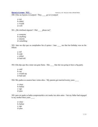 Oposiciones TIC.                                         MANUAL DE     INGLES. PARA OPOSITORES
500- Ellos no fueron a Liverpool / They ____ go to Liverpool

       a- not
       b- didn't
       c- would
       d- will

501- ¿Me telefoneó alguien? / Did ____ phone me?

       a- someone
       b- anything
       c- anyone
       d- something

502- Jane me dijo que su cumpleaños fue el quince / Jane ____ me that her birthday was on the
fifteen.

       a- tell
       b- told
       c- telled
       d- had told


503- Ella dijo que iba a tener una gran fiesta. / She ____ that she was going to have a big party.

       a- said
       b- say
       c- would say
       d- had said

504- Mis padres se casaron hace veinte años. / My parents got married twenty years ____

       a- since
       b- before
       c- ago
       d- pass

505- pero mi padre se había comprometido a mi madre tres años antes. / but my father had engaged
to my mother three years ____

       a- since
       b- before
       c- ago
       d- pass


                                                                                                 118
 