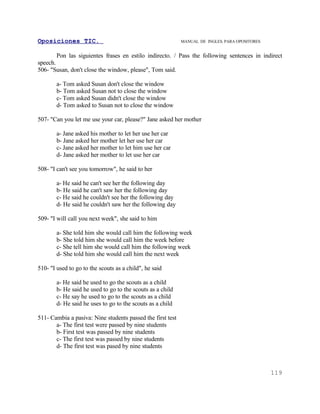 Oposiciones TIC.                                            MANUAL DE INGLES. PARA OPOSITORES


        Pon las siguientes frases en estilo indirecto. / Pass the following sentences in indirect
speech.
506- "Susan, don't close the window, please", Tom said.

        a- Tom asked Susan don't close the window
        b- Tom asked Susan not to close the window
        c- Tom asked Susan didn't close the window
        d- Tom asked to Susan not to close the window

507- "Can you let me use your car, please?" Jane asked her mother

        a- Jane asked his mother to let her use her car
        b- Jane asked her mother let her use her car
        c- Jane asked her mother to let him use her car
        d- Jane asked her mother to let use her car

508- "I can't see you tomorrow", he said to her

        a- He said he can't see her the following day
        b- He said he can't saw her the following day
        c- He said he couldn't see her the following day
        d- He said he couldn't saw her the following day

509- "I will call you next week", she said to him

        a- She told him she would call him the following week
        b- She told him she would call him the week before
        c- She tell him she would call him the following week
        d- She told him she would call him the next week

510- "I used to go to the scouts as a child", he said

        a- He said he used to go the scouts as a child
        b- He said he used to go to the scouts as a child
        c- He say he used to go to the scouts as a child
        d- He said he uses to go to the scouts as a child

511- Cambia a pasiva: Nine students passed the first test
       a- The first test were passed by nine students
       b- First test was passed by nine students
       c- The first test was passed by nine students
       d- The first test was pased by nine students



                                                                                                119
 