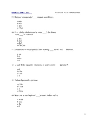 Oposiciones TIC.                                           MANUAL DE INGLES. PARA OPOSITORES


39- Hicimos varias paradas/ ____ stopped several times

       a- she
       b- we
       c- you
       d- They

40- Es el caballo más lento que he visto/ ____'s the slowest
    horse ____'ve ever seen.

       a- I/it
       b- It/I
       c- he/I
       d- We/you

41- Esta mañana no he desayunado/ This morning ____ haven't had          breakfast.

       a-me
       b-it
       c- we
       d- I

42- ¿ Cuál de las siguientes palabras no es un pronombre         personal ?

       a- it
       b- She
       c- The
       d- I

43- Señala el pronombre personal.

       a- This
       b- That
       c- it
       d- these

44- Nunca me he roto la pierna/ ____'ve never broken my leg

       a- want
       b- you
       c- be
       d- I



                                                                                               12
 