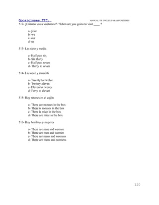 Oposiciones TIC.                                         MANUAL DE    INGLES. PARA OPOSITORES
512- ¿Cuándo vas a visitarnos? / When are you goins to visit ____ ?

       a- your
       b- we
       c- our
       d- us

513- Las siete y media

       a- Half past six
       b- Six thirty
       c- Half past seven
       d- Thirty to seven

514- Las once y cuarenta

       a- Twenty to twelve
       b- Twenty eleven
       c- Eleven to twenty
       d- Forty to eleven

515- Hay ratones en el cajón

       a- There are mouses in the box
       b- There is mouses in the box
       c- There is mice in the box
       d- There are mice in the box

516- Hay hombres y mujeres

       a- There are man and woman
       b- There are men and women
       c- There are mans and womans
       d- There are mens and womens




                                                                                                120
 