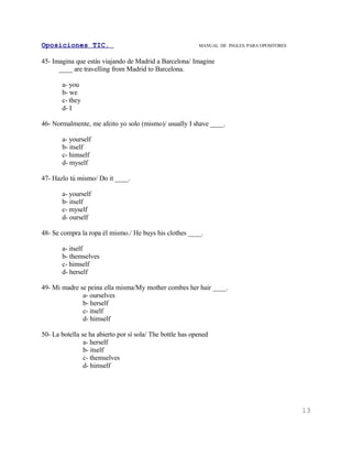 Oposiciones TIC.                                           MANUAL DE INGLES. PARA OPOSITORES


45- Imagina que estás viajando de Madrid a Barcelona/ Imagine
      ____ are travelling from Madrid to Barcelona.

       a- you
       b- we
       c- they
       d- I

46- Normalmente, me afeito yo solo (mismo)/ usually I shave ____.

       a- yourself
       b- itself
       c- himself
       d- myself

47- Hazlo tú mismo/ Do it ____.

       a- yourself
       b- itself
       c- myself
       d- ourself

48- Se compra la ropa él mismo./ He buys his clothes ____.

       a- itself
       b- themselves
       c- himself
       d- herself

49- Mi madre se peina ella misma/My mother combes her hair ____.
              a- ourselves
              b- herself
              c- itself
              d- himself

50- La botella se ha abierto por sí sola/ The bottle has opened
                a- herself
                b- itself
                c- themselves
                d- himself




                                                                                               13
 