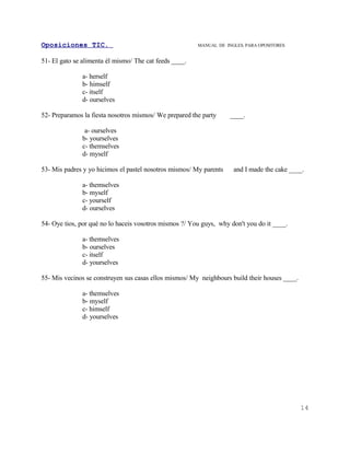 Oposiciones TIC.                                        MANUAL DE INGLES. PARA OPOSITORES


51- El gato se alimenta él mismo/ The cat feeds ____.

               a- herself
               b- himself
               c- itself
               d- ourselves

52- Preparamos la fiesta nosotros mismos/ We prepared the party     ____.

                a- ourselves
               b- yourselves
               c- themselves
               d- myself

53- Mis padres y yo hicimos el pastel nosotros mismos/ My parents    and I made the cake ____.

               a- themselves
               b- myself
               c- yourself
               d- ourselves

54- Oye tios, por qué no lo haceis vosotros mismos ?/ You guys, why don't you do it ____.

               a- themselves
               b- ourselves
               c- itself
               d- yourselves

55- Mis vecinos se construyen sus casas ellos mismos/ My neighbours build their houses ____.

               a- themselves
               b- myself
               c- himself
               d- yourselves




                                                                                               14
 