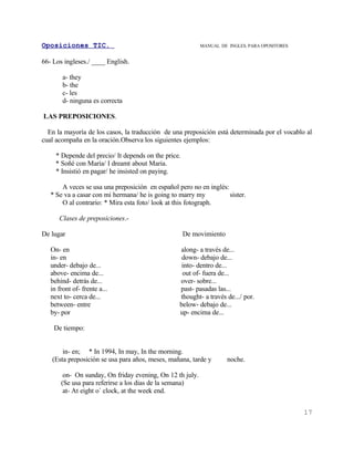 Oposiciones TIC.                                           MANUAL DE INGLES. PARA OPOSITORES


66- Los ingleses./ ____ English.

        a- they
        b- the
        c- les
        d- ninguna es correcta

LAS PREPOSICIONES.

  En la mayoría de los casos, la traducción de una preposición está determinada por el vocablo al
cual acompaña en la oración.Observa los siguientes ejemplos:

     * Depende del precio/ It depends on the price.
     * Soñé con María/ I dreamt about Maria.
     * Insistió en pagar/ he insisted on paying.

       A veces se usa una preposición en español pero no en inglés:
   * Se va a casar con mi hermana/ he is going to marry my          sister.
       O al contrario: * Mira esta foto/ look at this fotograph.

      Clases de preposiciones.-

De lugar                                              De movimiento

   On- en                                         along- a través de...
   in- en                                          down- debajo de...
   under- debajo de...                             into- dentro de...
   above- encima de...                             out of- fuera de...
   behind- detrás de...                           over- sobre...
   in front of- frente a...                       past- pasadas las...
   next to- cerca de...                           thought- a través de.../ por.
   between- entre                                 below- debajo de...
   by- por                                        up- encima de...

    De tiempo:


       in- en; * In 1994, In may, In the morning.
   (Esta preposición se usa para años, meses, mañana, tarde y         noche.

        on- On sunday, On friday evening, On 12 th july.
       (Se usa para referirse a los dias de la semana)
        at- At eight o` clock, at the week end.


                                                                                               17
 