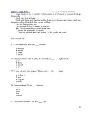 Oposiciones TIC.                                          MANUAL DE INGLES. PARA OPOSITORES
       since- Desde. Se usa en pretéritos perfectos, indica la acción desde un momento de tiempo
determinado:
     * Desde ayer/ Since yesterday.
     * Desde abril/ Since april. Significa también desde, pero refiriéndose a un tiempo más lejano.
Siempre se coloca al final de la frase a la que modifica:
     * Hace tres días/three days ago.
     * Hace un cuarto de hora/ A quarter an hour ago.
       For- Tiene dos significados: durante/desde hace.
       * Durante dos semanas/For two weeks
       * Tengo este bolígrafo desde hace un mes/ I've this pen for one month.


Ejercicios tipo test.-


67- El está debajo de la mesa/ he's ____ the table.

        a- between
        b- behind
        c- under
        d- nex to

68- Estaremos allí a las ocho en punto/ We will be there ____      eight o'clock.
       a- in
       b- from
       c- behind
       d- at

69- El ratón está entre estas lamparas/ The mouse is ____the       lamps.

        a- in front of
        b- into
        c- between
        d- under

70- Estamos a sábado/ We are ____ Saturday.

        a- on
        b- in
        c- at
        d- from


71- Yo estuve allí en 1994/ I was there ____ 1994.


                                                                                                18
 