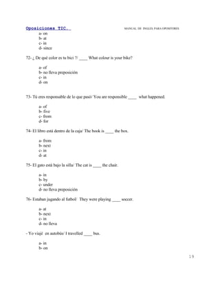 Oposiciones TIC.                                             MANUAL DE INGLES. PARA OPOSITORES
     a- on
     b- at
     c- in
     d- since

72- ¿ De qué color es tu bici ?/ ____ What colour is your bike?

        a- of
        b- no lleva preposición
        c- in
        d- on


73- Tú eres responsable de lo que pasó/ You are responsible ____ what happened.

        a- of
        b- five
        c- from
        d- for

74- El libro está dentro de la caja/ The book is ____ the box.

        a- from
        b- next
        c- in
        d- at

75- El gato está bajo la silla/ The cat is ____ the chair.

        a- in
        b- by
        c- under
        d- no lleva preposición

76- Estaban jugando al futbol/ They were playing ____ soccer.

        a- at
        b- next
        c- in
        d- no lleva

- Yo viajé en autobús/ I travelled ____ bus.

        a- in
        b- on
                                                                                                 19
 