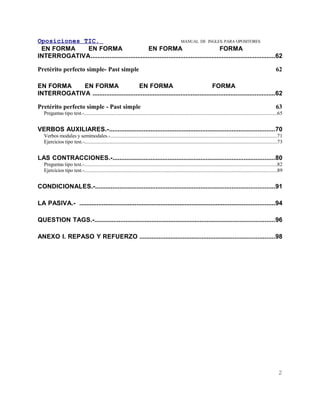 Oposiciones TIC.                                                 MANUAL DE INGLES. PARA OPOSITORES
 EN FORMA    EN FORMA                          EN FORMA                                 FORMA
INTERROGATIVA...........................................................................................................62

Pretérito perfecto simple- Past simple                                                                                                                                   62

EN FORMA    EN FORMA                     EN FORMA                                  FORMA
INTERROGATIVA ..........................................................................................................62

Pretérito perfecto simple - Past simple                                                                                                                                  63
   Preguntas tipo test.-...................................................................................................................................................65


VERBOS AUXILIARES.-................................................................................................70
   Verbos modales y semimodales.-................................................................................................................................71
   Ejercicios tipo test.-...................................................................................................................................................73


LAS CONTRACCIONES.-..............................................................................................80
   Preguntas tipo test.-...................................................................................................................................................82
   Ejercicios tipo test.-...................................................................................................................................................89


CONDICIONALES.-........................................................................................................91

LA PASIVA.- .................................................................................................................94

QUESTION TAGS.-........................................................................................................96

ANEXO I. REPASO Y REFUERZO ..............................................................................98




                                                                                                                                                                           2
 