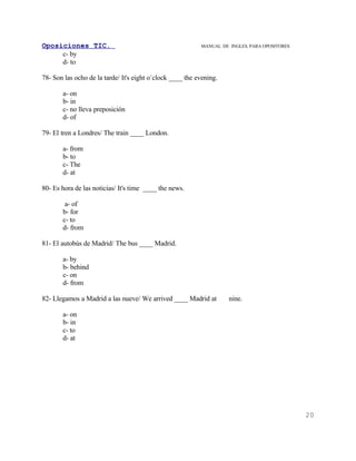 Oposiciones TIC.                                           MANUAL DE INGLES. PARA OPOSITORES
     c- by
     d- to

78- Son las ocho de la tarde/ It's eight o´clock ____ the evening.

       a- on
       b- in
       c- no lleva preposición
       d- of

79- El tren a Londres/ The train ____ London.

       a- from
       b- to
       c- The
       d- at

80- Es hora de las noticias/ It's time ____ the news.

        a- of
       b- for
       c- to
       d- from

81- El autobús de Madrid/ The bus ____ Madrid.

       a- by
       b- behind
       c- on
       d- from

82- Llegamos a Madrid a las nueve/ We arrived ____ Madrid at         nine.

       a- on
       b- in
       c- to
       d- at




                                                                                               20
 