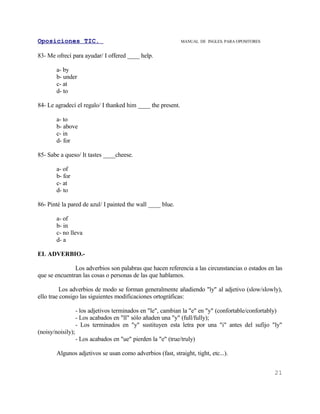 Oposiciones TIC.                                               MANUAL DE INGLES. PARA OPOSITORES


83- Me ofrecí para ayudar/ I offered ____ help.

        a- by
        b- under
        c- at
        d- to

84- Le agradecí el regalo/ I thanked him ____ the present.

        a- to
        b- above
        c- in
        d- for

85- Sabe a queso/ It tastes ____cheese.

        a- of
        b- for
        c- at
        d- to

86- Pinté la pared de azul/ I painted the wall ____ blue.

        a- of
        b- in
        c- no lleva
        d- a

EL ADVERBIO.-

               Los adverbios son palabras que hacen referencia a las circunstancias o estados en las
que se encuentran las cosas o personas de las que hablamos.

         Los adverbios de modo se forman generalmente añadiendo "ly" al adjetivo (slow/slowly),
ello trae consigo las siguientes modificaciones ortográficas:

                   - los adjetivos terminados en "le", cambian la "e" en "y" (confortable/confortably)
                   - Los acabados en "ll" sólo añaden una "y" (full/fully);
                   - Los terminados en "y" sustituyen esta letra por una "i" antes del sufijo "ly"
(noisy/noisily);
                   - Los acabados en "ue" pierden la "e" (true/truly)

        Algunos adjetivos se usan como adverbios (fast, straight, tight, etc...).


                                                                                                   21
 