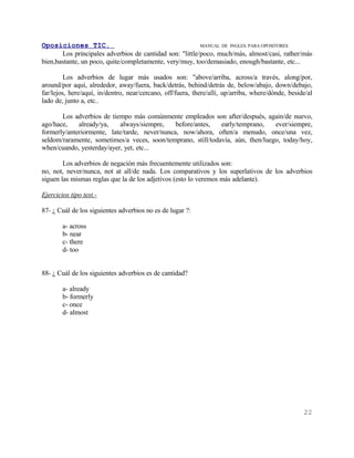 Oposiciones TIC.                                          MANUAL DE INGLES. PARA OPOSITORES
       Los principales adverbios de cantidad son: "little/poco, much/más, almost/casi, rather/más
bien,bastante, un poco, quite/completamente, very/muy, too/demasiado, enough/bastante, etc...

         Los adverbios de lugar más usados son: "above/arriba, across/a través, along/por,
around/por aquí, alrededor, away/fuera, back/detrás, behind/detrás de, below/abajo, down/debajo,
far/lejos, here/aquí, in/dentro, near/cercano, off/fuera, there/allí, up/arriba, where/dónde, beside/al
lado de, junto a, etc..

       Los adverbios de tiempo más comúnmente empleados son after/después, again/de nuevo,
ago/hace,    already/ya,    always/siempre,    before/antes,  early/temprano,    ever/siempre,
formerly/anteriormente, late/tarde, never/nunca, now/ahora, often/a menudo, once/una vez,
seldom/raramente, sometimes/a veces, soon/temprano, still/todavía, aún, then/luego, today/hoy,
when/cuando, yesterday/ayer, yet, etc...

        Los adverbios de negación más frecuentemente utilizados son:
no, not, never/nunca, not at all/de nada. Los comparativos y los superlativos de los adverbios
siguen las mismas reglas que la de los adjetivos (esto lo veremos más adelante).

Ejercicios tipo test.-

87- ¿ Cuál de los siguientes adverbios no es de lugar ?:

        a- across
        b- near
        c- there
        d- too


88- ¿ Cuál de los siguientes adverbios es de cantidad?

        a- already
        b- formerly
        c- once
        d- almost




                                                                                                   22
 