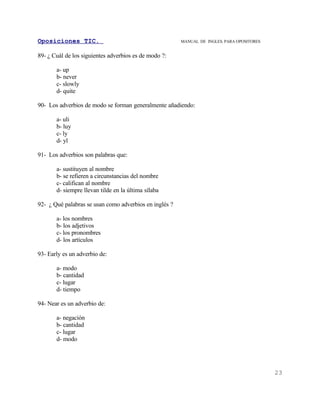 Oposiciones TIC.                                        MANUAL DE INGLES. PARA OPOSITORES


89- ¿ Cuál de los siguientes adverbios es de modo ?:

       a- up
       b- never
       c- slowly
       d- quite

90- Los adverbios de modo se forman generalmente añadiendo:

       a- uli
       b- luy
       c- ly
       d- yl

91- Los adverbios son palabras que:

       a- sustituyen al nombre
       b- se refieren a circunstancias del nombre
       c- califican al nombre
       d- siempre llevan tilde en la última sílaba

92- ¿ Qué palabras se usan como adverbios en inglés ?

       a- los nombres
       b- los adjetivos
       c- los pronombres
       d- los artículos

93- Early es un adverbio de:

       a- modo
       b- cantidad
       c- lugar
       d- tiempo

94- Near es un adverbio de:

       a- negación
       b- cantidad
       c- lugar
       d- modo




                                                                                            23
 