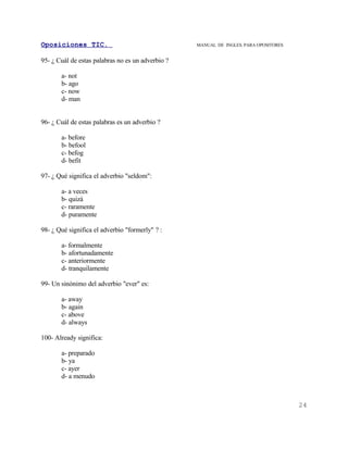 Oposiciones TIC.                                   MANUAL DE INGLES. PARA OPOSITORES


95- ¿ Cuál de estas palabras no es un adverbio ?

       a- not
       b- ago
       c- now
       d- man


96- ¿ Cuál de estas palabras es un adverbio ?

       a- before
       b- befool
       c- befog
       d- befit

97- ¿ Qué significa el adverbio "seldom":

       a- a veces
       b- quizá
       c- raramente
       d- puramente

98- ¿ Qué significa el adverbio "formerly" ? :

       a- formalmente
       b- afortunadamente
       c- anteriormente
       d- tranquilamente

99- Un sinónimo del adverbio "ever" es:

       a- away
       b- again
       c- above
       d- always

100- Already significa:

       a- preparado
       b- ya
       c- ayer
       d- a menudo



                                                                                       24
 