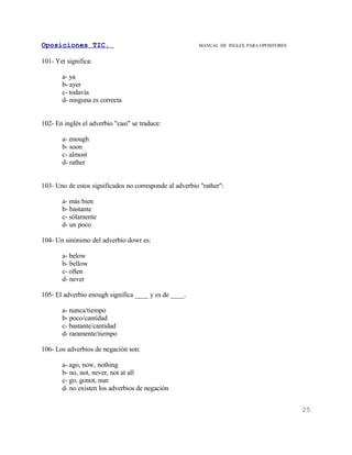 Oposiciones TIC.                                         MANUAL DE INGLES. PARA OPOSITORES


101- Yet significa:

       a- ya
       b- ayer
       c- todavía
       d- ninguna es correcta


102- En inglés el adverbio "casi" se traduce:

       a- enough
       b- soon
       c- almost
       d- rather


103- Uno de estos significados no corresponde al adverbio "rather":

       a- más bien
       b- bastante
       c- sólamente
       d- un poco

104- Un sinónimo del adverbio dowr es:

       a- below
       b- bellow
       c- often
       d- never

105- El adverbio enough significa ____ y es de ____.

       a- nunca/tiempo
       b- poco/cantidad
       c- bastante/cantidad
       d- raramente/tiempo

106- Los adverbios de negación son:

       a- ago, now, nothing
       b- no, not, never, not at all
       c- go, gonot, nun
       d- no existen los adverbios de negación


                                                                                             25
 