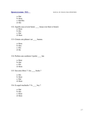 Oposiciones TIC.                                          MANUAL DE INGLES. PARA OPOSITORES


       a- that
       b- these
       c- that/this
       d- this

112- Aquella casa es la de Sonia/ ____ house over there is Sonia's
       a- those
       b- this
       c- that
       d- these

113- Cómete este plátano/ eat ____ banana.

       a- those
       b- thes
       c- this
       d- the


114- Prefiero este sombrero/ I prefer ____ hat.

       a- these
       b- that
       c- this
       d- those

115- Son estos libros ?/ Are ____ books ?

       a- this
       b- these
       c- that
       d- those

116- Es aquel muchacho ?/ Is ____ boy ?

       a- that
       b- this
       c- those
       d- these




                                                                                              27
 