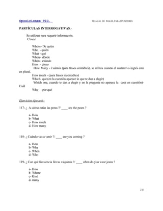 Oposiciones TIC.                                            MANUAL DE INGLES. PARA OPOSITORES


PARTÍCULAS INTERROGATIVAS.-

       Se utilizan para requerir información.
       Clases:

             Whose- De quién
             Who - quién
             What - qué
             Where- dónde
             When - cuándo
             How - cómo
              How Many - Cuántos (para frases contables), se utiliza cuando el sustantivo inglés está
en plural.
             How much - (para frases incontables)
             Which- qué (en la cuestión aparece lo que te dan a elegir)
              Which one, cuando te dan a elegir y en la pregunta no aparece la cosa en cuestión)-
Cuál
             Why - por qué


Ejercicios tipo test.-

117- ¿ A cómo están las peras ?/ ____ are the pears ?

        a- How
        b- What
        c- How much
        d- How many


118- ¿ Cuándo vas a venir ?/ ____ are you coming ?

        a- How
        b- Why
        c- When
        d- Who

119- ¿ Con qué frecuencia llevas vaqueros ?/ ____ often do you wear jeans ?

        a- How
        b- Where
        c- Kind
        d- many


                                                                                                  28
 