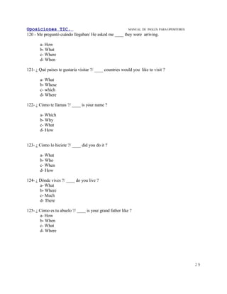 Oposiciones TIC.                                      MANUAL DE INGLES. PARA OPOSITORES
120 - Me preguntó cuándo llegaban/ He asked me ____ they were arriving.

       a- How
       b- What
       c- Where
       d- When

121- ¿ Qué países te gustaría visitar ?/ ____ countries would you like to visit ?

       a- What
       b- Whese
       c- which
       d- Where

122- ¿ Cómo te llamas ?/ ____ is your name ?

       a- Which
       b- Why
       c- What
       d- How


123- ¿ Cómo lo hiciste ?/ ____ did you do it ?

       a- What
       b- Who
       c- When
       d- How

124- ¿ Dónde vives ?/ ____ do you live ?
       a- What
       b- Where
       c- Much
       d- There

125- ¿ Cómo es tu abuelo ?/ ____ is your grand father like ?
       a- How
       b- When
       c- What
       d- Where




                                                                                          29
 