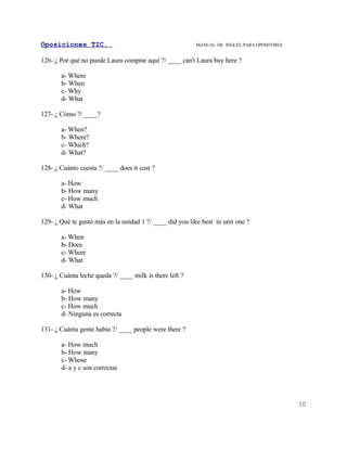 Oposiciones TIC.                                          MANUAL DE INGLES. PARA OPOSITORES


126- ¿ Por qué no puede Laura comprar aquí ?/ ____ can't Laura buy here ?

       a- Where
       b- When
       c- Why
       d- What

127- ¿ Cómo ?/ ____?

       a- When?
       b- Where?
       c- Which?
       d- What?

128- ¿ Cuánto cuesta ?/ ____ does it cost ?

       a- How
       b- How many
       c- How much
       d- What

129- ¿ Qué te gustó más en la unidad 1 ?/ ____ did you like best in unit one ?

       a- When
       b- Does
       c- Where
       d- What

130- ¿ Cuánta leche queda ?/ ____ milk is there left ?

       a- How
       b- How many
       c- How much
       d- Ninguna es correcta

131- ¿ Cuánta gente había ?/ ____ people were there ?

       a- How much
       b- How many
       c- Whose
       d- a y c son correctas




                                                                                              30
 