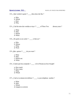Oposiciones TIC.                                            MANUAL DE INGLES. PARA OPOSITORES


132- ¿ Qué vestido le gusta ?/ ____ dress does she like ?

       a- Who
       b- Which
       c- How
       d- Why

133- ¿ Cuál de estos dos vestidos es tuyo ? / ____ of These Two         dresses yours ?

       a- What
       b- Who
       c- Which
       d- When

134- ¿ De quién es ese coche ? / ____ is that car ?

       a- Who
       b- Whose
       c- What
       d- Wich

135- ¿Qúe quieres ?/ ____ do you want ?

       a- What
       b- Who
       c- Which one
       d- When

136- ¡ Cuánto pan has comprado !/ ____ a lot of bread you have bought!

       a- How much
       b- How many
       c- What
       d- Which


137- ¿ Cuál es tu número de teléfono ?/ ____ is your telephone number ?

       a- What
       b- Who
       c- Which
       d- ninguno es correcto



                                                                                                31
 