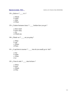 Oposiciones TIC.                                         MANUAL DE INGLES. PARA OPOSITORES


138- ¿ Quién es ? ____ is it ?

       a- Which
       b- What
       c- Who
       d- When

139- ¿ Cuántos hermanos tienes ? / ____ brothers have you got ?

       a- How much
       b- How many
       c- Ho
       d- Which one

140- ¿ Dónde vas ?/ ____ are you going ?

       a- What
       b- did
       c- Where
       d-There

141- ¿ A qué hora te acuestas ? / ____ time do you usually go to bed ?

       a- For
       b- What
       c- When
       d- at

142- ¿ Cómo lo sabe ?/ ____ does he know ?

       a- When
       b- How
       c- Which
       d- Who




                                                                                             32
 