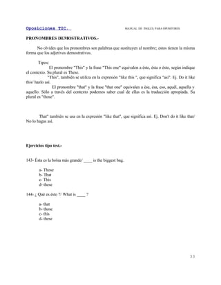 Oposiciones TIC.                                              MANUAL DE INGLES. PARA OPOSITORES


PRONOMBRES DEMOSTRATIVOS.-

      No olvides que los pronombres son palabras que sustituyen al nombre; estos tienen la misma
forma que los adjetivos demostrativos.

       Tipos:
               El pronombre "This" y la frase "This one" equivalen a éste, ésta o ésto, según indique
el contexto. Su plural es These.
              "This", también se utiliza en la expresión "like this ", que significa "así". Ej. Do it like
this/ hazlo así.
                 El pronombre "that" y la frase "that one" equivalen a ése, ésa, eso, aquél, aquella y
aquello. Sólo a través del contexto podemos saber cual de ellas es la traducción apropiada. Su
plural es "those".



       That" también se usa en la expresión "like that", que significa así. Ej. Don't do it like that/
No lo hagas así.




Ejercicios tipo test.-


143- Ésta es la bolsa más grande/ ____ is the biggest bag.

        a- Those
        b- That
        c- This
        d- these

144- ¿ Qué es ésto ?/ What is ____ ?

        a- that
        b- those
        c- this
        d- these




                                                                                                      33
 