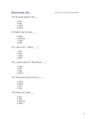 Oposiciones TIC.                                 MANUAL DE INGLES. PARA OPOSITORES


145- Me gustan aquéllos/ I like ____

       a- this
       b- that
       c- those
       d- these

146- Quiere ésos/ He wants ____

       a- these
       b- this one
       c- those
       d- that

147- ¿ Qué es eso ?/ What is ____ ?

       a- this
       b- thos
       c- these
       d- that

148- ¿ Quién te dijo eso ?/ Who told you ____?

       a- these
       b- this
       c- that
       d- those

149- Prueba uno de ésos/ Try one of ____

       a- those
       b- these
       c- this
       d- that

150- Prefiero ése/ I prefer ____

       a- this
       b- that
       c- that one
       d- these




                                                                                     34
 