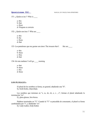 Oposiciones TIC.                                         MANUAL DE INGLES. PARA OPOSITORES


151- ¿ Quién es ése ?/ Who is ____

       a- this
       b- that
       c- those
       d- Ninguna es correcta

152- ¿ Quién son ésos ?/ Who are ____

       a- this
       b- the
       c- those
       d- that

153- Los pantalones que me gustan son éstos/ The trousers that I    like are ____

       a- this
       b- these
       c- they
       d- that

154- Iré esta mañana/ I will go ____ morning

       a- that
       b- these
       c- this
       d- those




LOS PLURALES.-

       El plural de los nombres se forma, en general, añadiendo una "S".
       Ej. book-books, shop-shops.

       Los nombres que terminan en "s, ss, sh, ch, o, x , z"; forman el plural añadiendo la
terminación "es".
       Ej. glass-glasses, box-boxes.

      Palabras terminadas en "Y". Cuando la "Y" va precedida de consonante, el plural se forma
cambiándola por "i", y añadiendo "es".
      Ej: Lady-Ladies, body-bodies


                                                                                             35
 