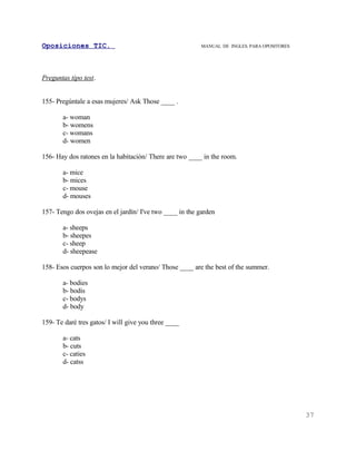 Oposiciones TIC.                                          MANUAL DE INGLES. PARA OPOSITORES




Preguntas tipo test.


155- Pregúntale a esas mujeres/ Ask Those ____ .

       a- woman
       b- womens
       c- womans
       d- women

156- Hay dos ratones en la habitación/ There are two ____ in the room.

       a- mice
       b- mices
       c- mouse
       d- mouses

157- Tengo dos ovejas en el jardín/ I've two ____ in the garden

       a- sheeps
       b- sheepes
       c- sheep
       d- sheepease

158- Esos cuerpos son lo mejor del verano/ Those ____ are the best of the summer.

       a- bodies
       b- bodis
       c- bodys
       d- body

159- Te daré tres gatos/ I will give you three ____

       a- cats
       b- cuts
       c- caties
       d- catss




                                                                                              37
 