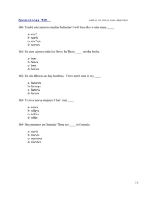 Oposiciones TIC.                                         MANUAL DE INGLES. PARA OPOSITORES


160- Tendré este invierno muchas bufandas/ I will have this winter many ____.

       a- scarf
       b- scarfs
       c- scarfves
       d- scarves

161- En esos cajones están los libros/ In Those ____ are the books.

       a- boxs
       b- boxes
       c- boss
       d- boxses

162- En mis fábricas no hay hombres/ There aren't men in my ____

       a- factories
       b- factorys
       c- factoris
       d- factors

163- Yo tuve nueve mujeres/ I had nine ____

       a- wives
       b- wifeys
       c- wifees
       d- wifes

164- Hay pantanos en Granada/ There are ____ in Granada

       a- marsh
       b- marshs
       c- marshees
       d- marshes




                                                                                             38
 