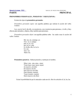 Oposiciones TIC.                                             MANUAL DE INGLES. PARA OPOSITORES

PARTE                                                                               PRINCIPAL
PRONOMBRES PERSONALES , POSESIVOS Y REFLEXIVOS.-

       Existen dos tipos de pronombres personales:

       Pronombres personales sujeto: son aquellas palabras que realizan la acción del verbo.
       Usamos:

        I-yo, you-tú, he-él, she-ella, we-nosotros/as, you-vosotros/as para personas, e it-ello y they-
ellos/as para animales y objetos, (they también para personas).

       Pronombres personales objeto: son aquellas palabras sobre las cuales recae la acción del
verbo. Usamos:

                       Me- me, mí, conmigo, yo.
                       You- te, tí, contigo .
                       him- lo, le, a él.
                       her- la, le, a ella.
                       It- él-ella, ello, lo, la, le.
                       Us- nos
                       You- vos.
                       Them- les.



       Pronombres posesivos.- Indican posesión y sustituyen al nombre;

                       Mine ( mio, mia, mios, mias)
                       Yours (tuyo, tuya, tuyos, tuyas)
                       its (suyo/a-s, de ello)
                       his (suyo/a-s de él)
                       hers (suy/o/a-s de ella)
                       Ours (nuestro, nuestra)
                       Yours (vuestro, vuestra)
                       theirs (suyo/a-s de ellos)

           Existe la posibilidad de que le anteceda a cada uno de ellos los artículos el, la, los, las.




                                                                                                          4
 