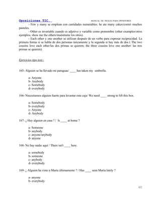 Oposiciones TIC.                                          MANUAL DE INGLES. PARA OPOSITORES
        - Few y many se emplean con cantidades numerables; he ate many cakes/comió muchos
pasteles.
        - Other es invariable cuando es adjetivo y variable como pronombre (other examples/otros
ejemplos; show me the others/muéstrame los otros).
        - Each other y one another se utilizan después de un verbo para expresar reciprocidad. La
primera forma si se habla de dos personas únicamente y la segunda si hay más de dos ( The two
cousins love each other/las dos primas se quieren; the three cousins love one another/ las tres
primas se quieren).


Ejercicios tipo test.-


165- Alguien se ha llevado mi paraguas/ ____ has taken my umbrella.

        a- Anyone
        b- Anybody
        c- Somebody
        d- everybody

166- Necesitamos alguien fuerte para levantar esta caja/ We need ____ strong to lift this box.

        a- Somebody
        b- everybody
        c- Anyone
        d- Anybody

167- ¿ Hay alguien en casa ? / Is ____ at home ?

        a- Someone
        b- anybody
        c- anyone/anybody
        d- anyone

168- No hay nadie aquí / There isn't ____ here.

        a- somebody
        b- someone
        c- anybody
        d- everybody

169- ¿ Alguien ha visto a María últimamente ? / Has ____ seen María lately ?

        a- anyone
        b- everybody
                                                                                                 40
 
