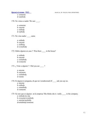 Oposiciones TIC.                                          MANUAL DE INGLES. PARA OPOSITORES
     c- someone
     d- anybody

170- No vimos a nadie/ We saw ____.

       a- someone
       b- anyone
       c- nobody
       d- nybody

171- No vino nadie/ ____ came.

       a- nobody
       b- anyone
       c- nothing
       d- everybody

172- Había alguien en casa ?/ Was there ____ in the house?

       a- nobody
       b- anyone
       c- somebody
       d- everyone

173- ¿ Viste a alguien ? / Did you see ____ ?

       a- anyone
       b- anymore
       c- somebody
       d- noone

174- Si alguien te pregunta, dí que no/ (condicional) If ____ ask you say no.
        a- anyone
        b- nobody
        c- somebody
        d- someone

175- Se cree que es alguien en la empresa/ She thinks she is really ____ in the company.
       a- nobody/no one
       b- eveyone/everybody
       c- anyone/anybody
       d-somebody/someone




                                                                                              41
 