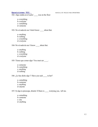 Oposiciones TIC.                                          MANUAL DE INGLES. PARA OPOSITORES
182- Algo estaba en el suelo/ ____ was on the floor

       a- everything
       b- everyone
       c- something
       d- someone

183- No sé nada de eso/ I don't know ____ about that.

       a- anything
       b- nothing
       c- everything
       d- everyone

184- No sé nada de eso/ I know ____ about that.

       a- anything
       b- nothing
       c- everything
       d- everyone

185- Tienes que comer algo/ You must eat ____.

       a- someone
       b- something
       c- anything
       d- nothing

186- ¿Le has dicho algo ?/ Have you said ____ to her?

       a- something
       b- someone
       c- anything
       d- anyone

187- Si algo te preocupa, dímelo/ If there is ____ worrying you, tell me.

       a- something
       b- someone
       c- any
       d- anything




                                                                                              43
 
