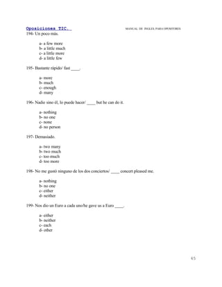 Oposiciones TIC.                                             MANUAL DE INGLES. PARA OPOSITORES
194- Un poco más.

       a- a few more
       b- a little much
       c- a little more
       d- a little few

195- Bastante rápido/ fast ____.

       a- more
       b- much
       c- enough
       d- many

196- Nadie sino él, lo puede hacer/ ____ but he can do it.

       a- nothing
       b- no one
       c- none
       d- no person

197- Demasiado.

       a- two many
       b- two much
       c- too much
       d- too more

198- No me gustó ninguno de los dos conciertos/ ____ concert pleased me.

       a- nothing
       b- no one
       c- either
       d- neither

199- Nos dio un Euro a cada uno/he gave us a Euro ____.

       a- either
       b- neither
       c- each
       d- other




                                                                                                 45
 