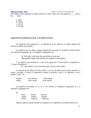 Oposiciones TIC.                                       MANUAL DE INGLES. PARA OPOSITORES
200- Había coches aparcados en ambos lados de la calle/ There were cars parked on ____ side of
the    street.

       a- either
       b- neither
       c- several
       d- enought




ADJETIVOS COMPARATIVOS Y SUPERLATIVOS.-


      La formación del comparativo y el superlativo de los adjetivos en inglés depende del
número de sílabas de la palabra.

       Los adjetivos de una sílaba, excepto aquellos que terminan en -ed (bored, scared), forman
el comparativo agregando -er, y el superlativo agregando -est.

               Ej: Tall (alto), taller (más alto que),tallest (el más alto).
               Big (grande), bigger (más grande que), biggest (el más grande) .

        A los adjetivos que terminan en -e sólo se les agrega una "r" para formar el comparativo y
"st" para el superlativo.
                Ej: wise (Sabio), wiser (más sabio que), wisest (el más sabio).

        La mayoría de los adjetivos de dos sílabas y los de una sílaba como bored ( aburrido ) o
scared ( asustado ), forman el comparativo usando la partícula "more" y el superlativo con la
palabra "most"; Ej:

       Famous           more famous          most famous
       careful          more careful         most careful


        Los adjetivos terminados en -y, -le o -ow, forman el comparativo agregando -er y el
superlativo agregando -est.

       Ej:
               heavy        heavier        heaviest
               simple       simpler        simplest
               hollow       hollower        hollowest

       Algunos adjetivos pueden formar el comparativo y el superlativo de ambas maneras; Ej:
                                                                                               46
 