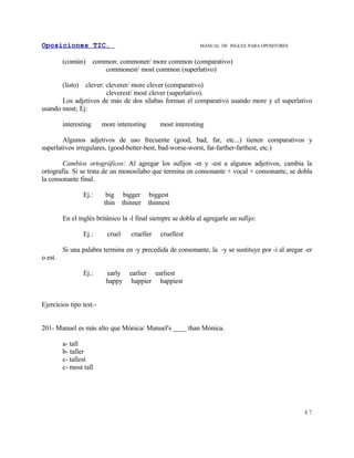 Oposiciones TIC.                                                MANUAL DE INGLES. PARA OPOSITORES


         (común)       common: commoner/ more common (comparativo)
                          commonest/ most common (superlativo)

         (listo)
               clever: cleverer/ more clever (comparativo)
                       cleverest/ most clever (superlativo).
       Los adjetivos de más de dos sílabas forman el comparativo usando more y el superlativo
usando most; Ej:

         interesting      more interesting        most interesting

        Algunos adjetivos de uso frecuente (good, bad, far, etc...) tienen comparativos y
superlativos irregulares, (good-better-best, bad-worse-worst, far-farther-farthest, etc.)

        Cambios ortográficos: Al agregar los sufijos -er y -est a algunos adjetivos, cambia la
ortografía. Si se trata de un monosílabo que termina en consonante + vocal + consonante, se dobla
la consonante final.

                   Ej.:    big       bigger   biggest
                          thin      thinner   thinnest

         En el inglés británico la -l final siempre se dobla al agregarle un sufijo:

                   Ej.:     cruel      crueller   cruellest

         Si una palabra termina en -y precedida de consonante, la -y se sustituye por -i al aregar -er
o est.

                   Ej.:    early earlier earliest
                           happy happier happiest


Ejercicios tipo test.-


201- Manuel es más alto que Mónica/ Manuel's ____ than Mónica.

         a- tall
         b- taller
         c- tallest
         c- most tall




                                                                                                    47
 