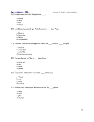 Oposiciones TIC.                                              MANUAL DE INGLES. PARA OPOSITORES
202 - Joaquín es el más alto/ Joaquín's the ____.

       a- tallest
       b- taller
       c- tall
       d- tallyer

203- Londrés es más grande que París/ London is ____ than Paris.

       a- biggest
       b- biggerest
       c- bigger
       d- the most big

204- Hay más turistas que el año pasado/ There are ____ tourists ____ last year.

       a- more/in
       b- more/than
       c- more/the
       d-ninguna es correcta

205- Es más alta que yo/ She is ____ tham I am.

       a- more tall
       b- tall
       c- taller
       d- taltest

206- Éste es más interesante/ This one is ____ interesting.

       a- Tham
       b- mor
       c- more
       d- moltest

207- El que tenga más puntos/ The one who has the ____ points.

       a- more
       b- most
       c- plus
       d- mostest




                                                                                                  48
 